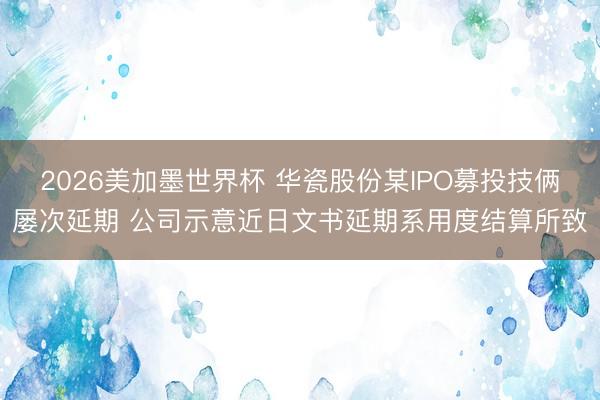 2026美加墨世界杯 华瓷股份某IPO募投技俩屡次延期 公司示意近日文书延期系用度结算所致