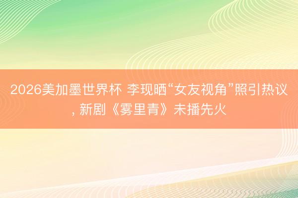 2026美加墨世界杯 李现晒“女友视角”照引热议, 新剧《雾里青》未播先火