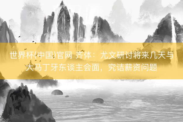 世界杯(中国)官网 齐体：尤文研讨将来几天与大马丁牙东谈主会面，究诘薪资问题