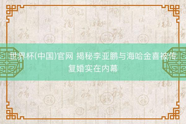 世界杯(中国)官网 揭秘李亚鹏与海哈金喜被传复婚实在内幕
