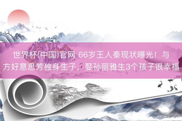 世界杯(中国)官网 66岁王人秦现状曝光!与方好意思芳独身生子,娶孙丽雅生3个孩子很幸福