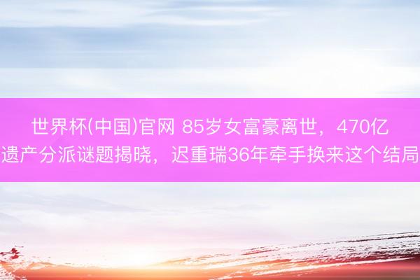 世界杯(中国)官网 85岁女富豪离世，470亿遗产分派谜题揭晓，迟重瑞36年牵手换来这个结局