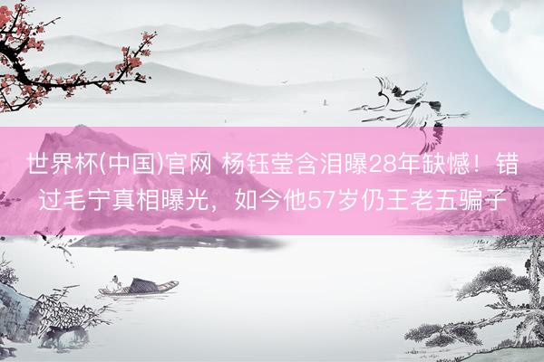 世界杯(中国)官网 杨钰莹含泪曝28年缺憾！错过毛宁真相曝光，如今他57岁仍王老五骗子