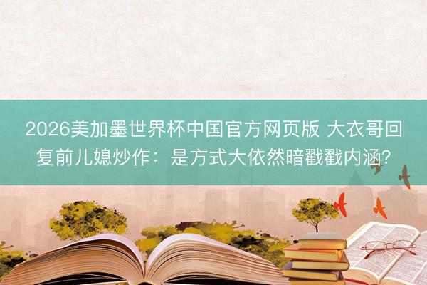 2026美加墨世界杯中国官方网页版 大衣哥回复前儿媳炒作：是方式大依然暗戳戳内涵？