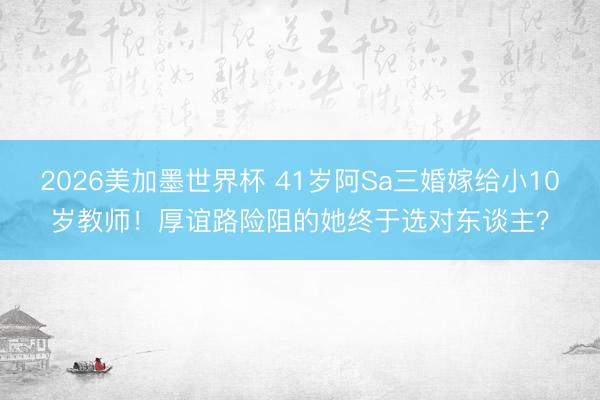 2026美加墨世界杯 41岁阿Sa三婚嫁给小10岁教师！厚谊