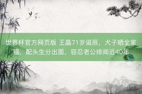 世界杯官方网页版 王晶71岁诞辰,犬子晒全家福,配头生分出面,容忍老公绯闻近40年