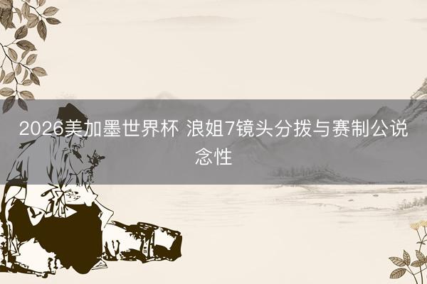 2026美加墨世界杯 浪姐7镜头分拨与赛制公说念性