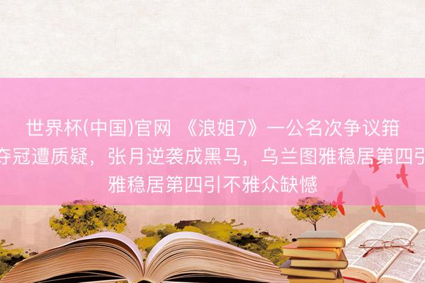 世界杯(中国)官网 《浪姐7》一公名次争议箝制，曾沛慈夺冠遭质疑，张月逆袭成黑马，乌兰图雅稳居第四引不雅众缺憾