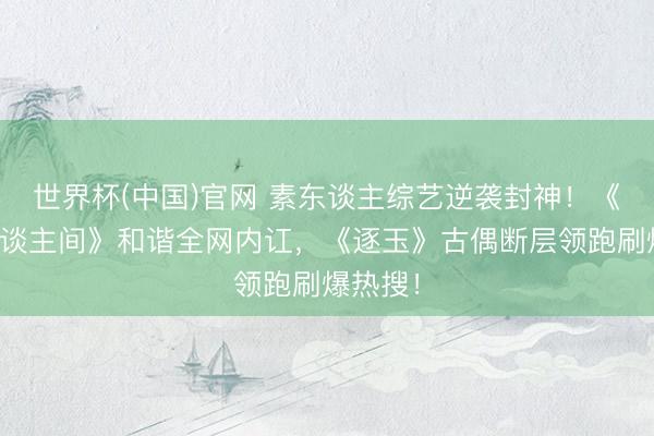 世界杯(中国)官网 素东谈主综艺逆袭封神!《炊火东谈主间》和谐全网内讧,《逐玉》古偶断层领跑刷爆热搜!