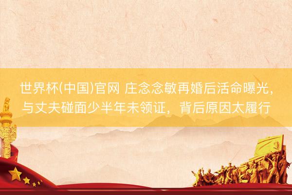 世界杯(中国)官网 庄念念敏再婚后活命曝光，与丈夫碰面少半年未领证，背后原因太履行