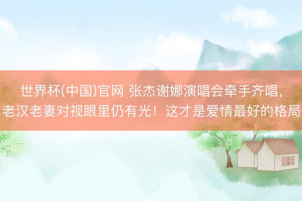 世界杯(中国)官网 张杰谢娜演唱会牵手齐唱，老汉老妻对视眼里仍有光！这才是爱情最好的格局