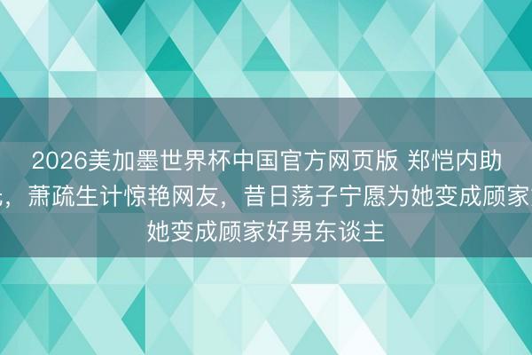 2026美加墨世界杯中国官方网页版 郑恺内助素颜照曝光，萧疏生计惊艳网友，昔日荡子宁愿为她变成顾家好男东谈主