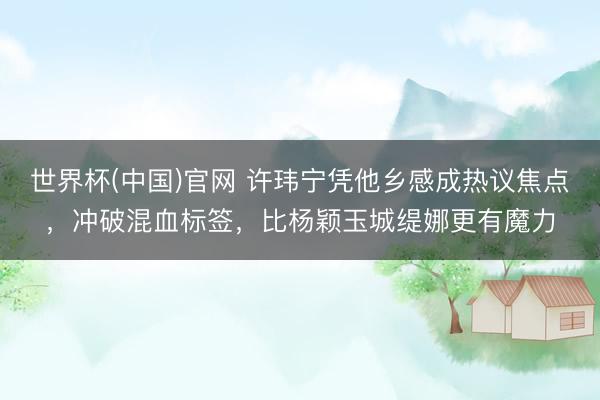 世界杯(中国)官网 许玮宁凭他乡感成热议焦点，冲破混血标签，比杨颖玉城缇娜更有魔力