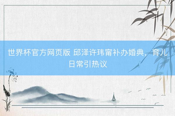 世界杯官方网页版 邱泽许玮甯补办婚典，育儿日常引热议