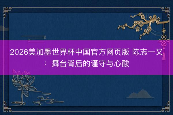 2026美加墨世界杯中国官方网页版 陈志一又：舞台背后的谨守与心酸
