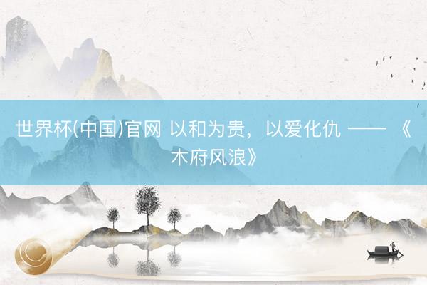 世界杯(中国)官网 以和为贵，以爱化仇 —— 《木府风浪》