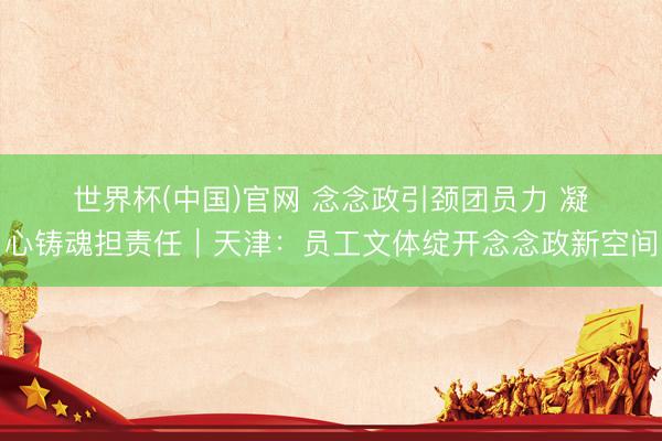 世界杯(中国)官网 念念政引颈团员力 凝心铸魂担责任|天津:员工文体绽开念念政新空间
