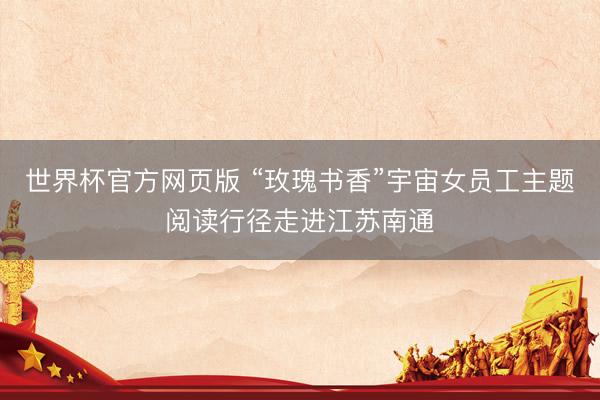 世界杯官方网页版 “玫瑰书香”宇宙女员工主题阅读行径走进江苏南通