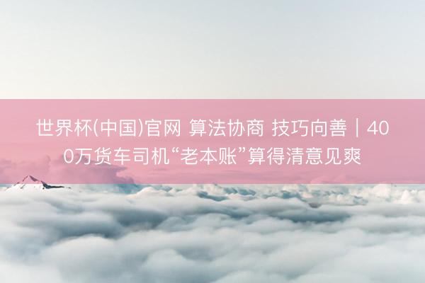 世界杯(中国)官网 算法协商 技巧向善|400万货车司机“老本账”算得清意见爽