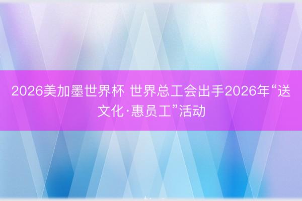2026美加墨世界杯 世界总工会出手2026年“送文化·惠员工”活动