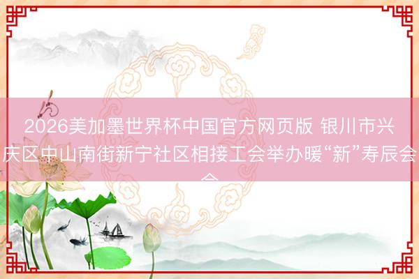 2026美加墨世界杯中国官方网页版 银川市兴庆区中山南街新宁社区相接工会举办暖“新”寿辰会