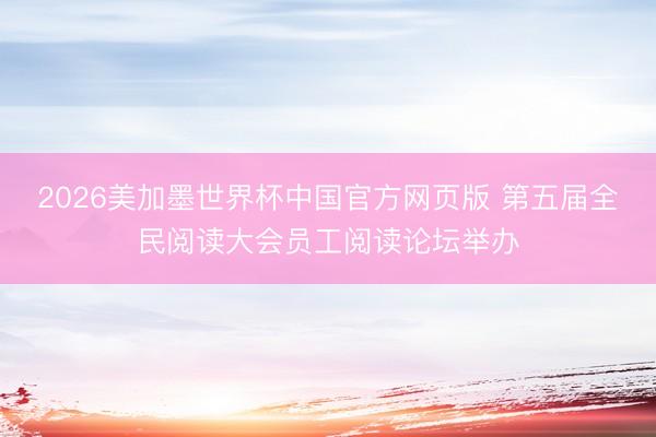 2026美加墨世界杯中国官方网页版 第五届全民阅读大会员工阅读论坛举办