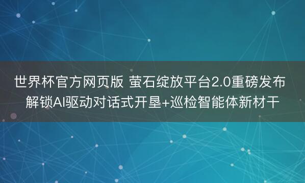 世界杯官方网页版 萤石绽放平台2.0重磅发布 解锁AI驱动对话式开垦+巡检智能体新材干