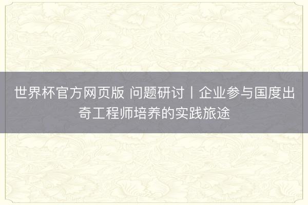 世界杯官方网页版 问题研讨丨企业参与国度出奇工程师培养的实践旅途