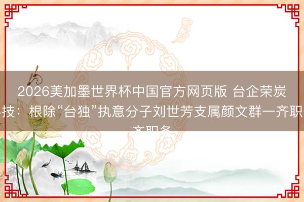 2026美加墨世界杯中国官方网页版 台企荣炭科技:根除“台独”执意分子刘世芳支属颜文群一齐职务