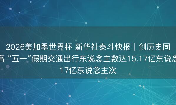 2026美加墨世界杯 新华社泰斗快报｜创历史同时新高 “五一”假期交通出行东说念主数达15.17亿东说念主次