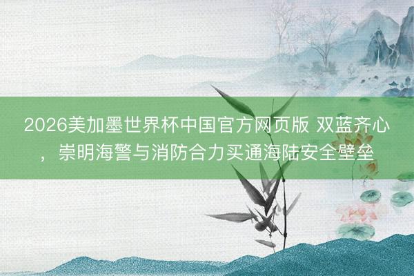 2026美加墨世界杯中国官方网页版 双蓝齐心，崇明海警与消防合力买通海陆安全壁垒
