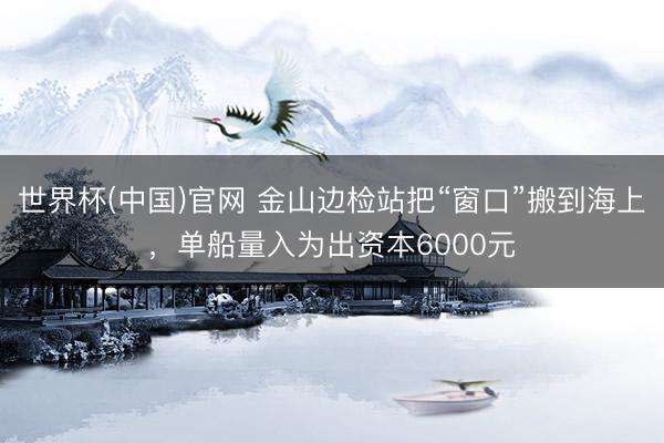 世界杯(中国)官网 金山边检站把“窗口”搬到海上，单船量入为出资本6000元