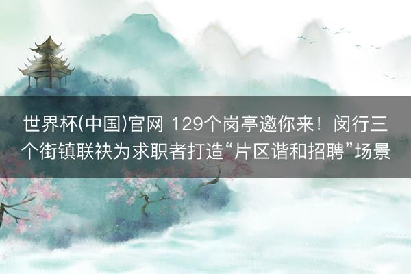 世界杯(中国)官网 129个岗亭邀你来!闵行三个街镇联袂为求职者打造“片区谐和招聘”场景