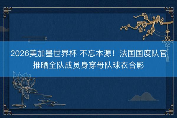 2026美加墨世界杯 不忘本源！法国国度队官推晒全队成员身穿母队球衣合影