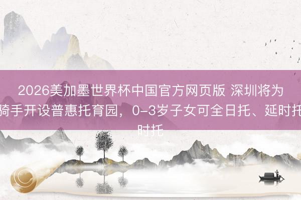 2026美加墨世界杯中国官方网页版 深圳将为骑手开设普惠托育园，0-3岁子女可全日托、延时托