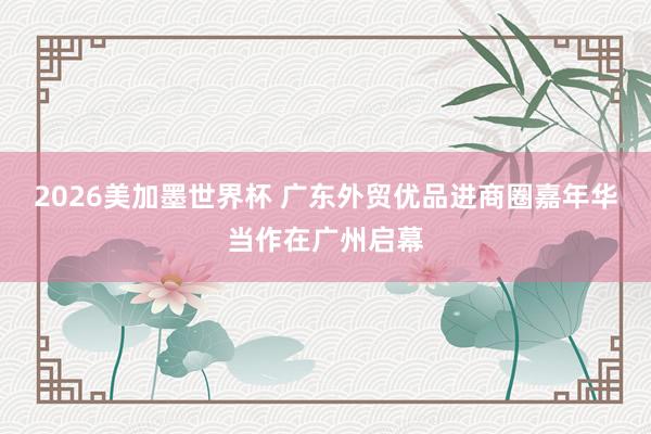 2026美加墨世界杯 广东外贸优品进商圈嘉年华当作在广州启幕