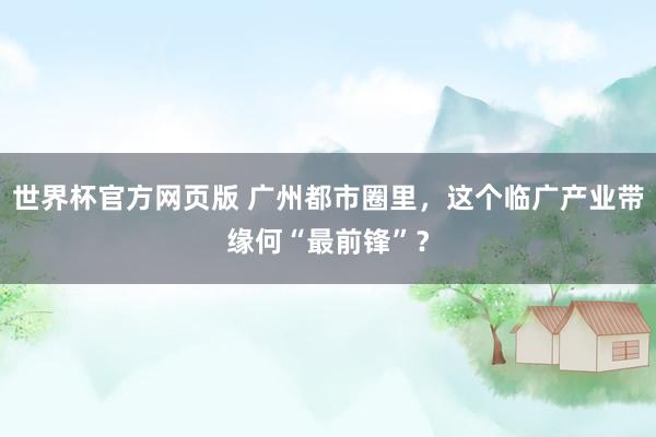 世界杯官方网页版 广州都市圈里,这个临广产业带缘何“最前锋”?