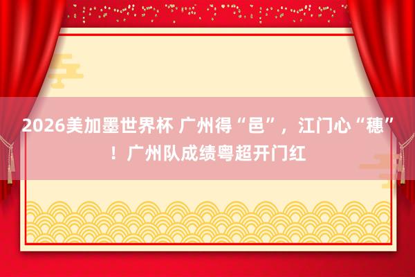 2026美加墨世界杯 广州得“邑”，江门心“穗”！广州队成绩粤超开门红