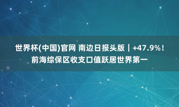 世界杯(中国)官网 南边日报头版｜+47.9%！前海综保区收支口值跃居世界第一