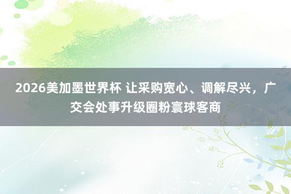 2026美加墨世界杯 让采购宽心、调解尽兴,广交会处事升级圈粉寰球客商