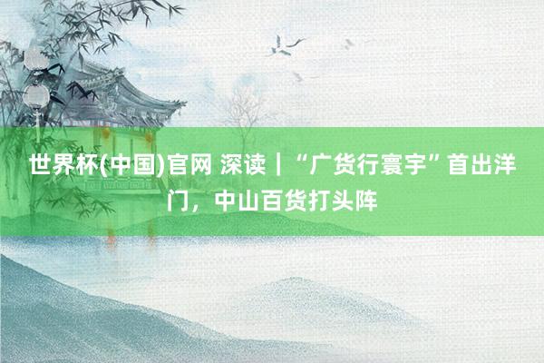 世界杯(中国)官网 深读｜“广货行寰宇”首出洋门，中山百货打头阵