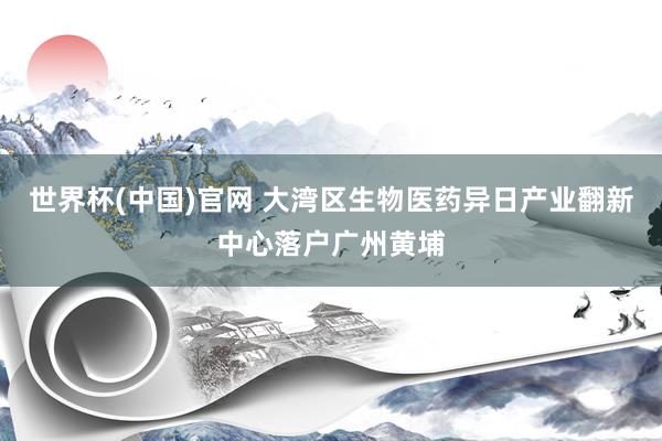 世界杯(中国)官网 大湾区生物医药异日产业翻新中心落户广州黄埔