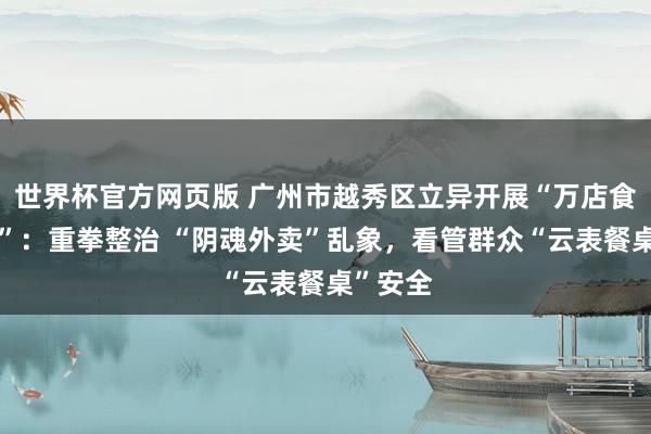 世界杯官方网页版 广州市越秀区立异开展“万店食安当作”：重拳整治 “阴魂外卖”乱象，看管群众“云表餐桌”安全