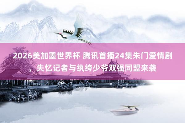 2026美加墨世界杯 腾讯首播24集朱门爱情剧，失忆记者与纨绔少爷双强同盟来袭