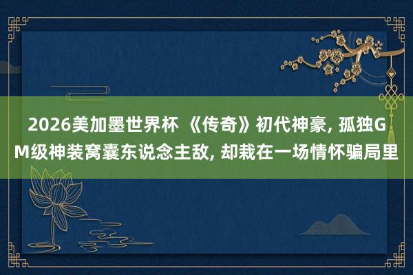 2026美加墨世界杯 《传奇》初代神豪， 孤独GM级神装窝囊东说念主敌， 却栽在一场情怀骗局里