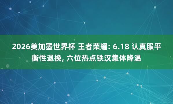 2026美加墨世界杯 王者荣耀: 6.18 认真服平衡性退换， 六位热点铁汉集体降温