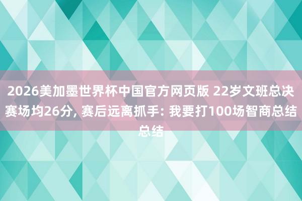 2026美加墨世界杯中国官方网页版 22岁文班总决赛场均26分， 赛后远离抓手: 我要打100场智商总结