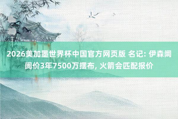 2026美加墨世界杯中国官方网页版 名记: 伊森阛阓价3年7500万摆布， 火箭会匹配报价