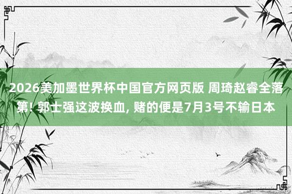 2026美加墨世界杯中国官方网页版 周琦赵睿全落第! 郭士强这波换血， 赌的便是7月3号不输日本