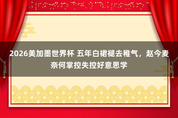 2026美加墨世界杯 五年白裙褪去稚气，赵今麦奈何掌控失控好意思学